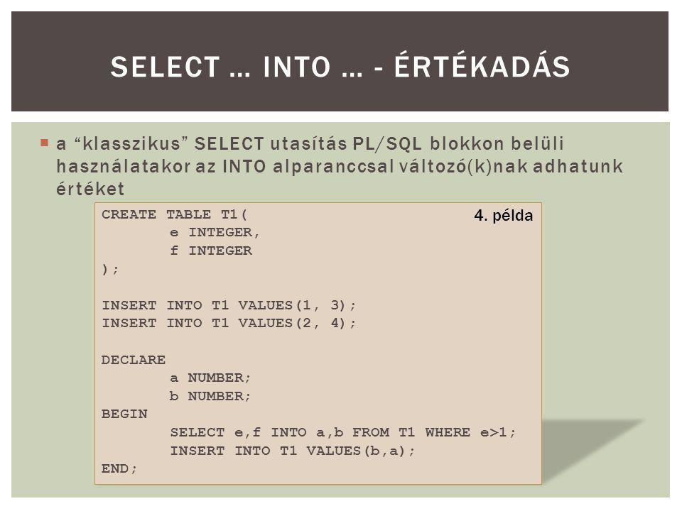  a klasszikus SELECT utasítás PL/SQL blokkon belüli használatakor az INTO alparanccsal változó(k)nak adhatunk értéket SELECT … INTO … - ÉRTÉKADÁS CREATE TABLE T1( e INTEGER, f INTEGER ); INSERT INTO T1 VALUES(1, 3); INSERT INTO T1 VALUES(2, 4); DECLARE a NUMBER; b NUMBER; BEGIN SELECT e,f INTO a,b FROM T1 WHERE e>1; INSERT INTO T1 VALUES(b,a); END; 4.