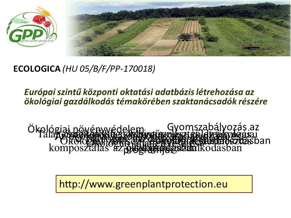 ECOLOGICA (HU 05/B/F/PP ) Európai szintű központi oktatási adatbázis létrehozása az ökológiai gazdálkodás témakörében szaktanácsadók részére Az ökológiai gazdálkodás alapjai Szántóföldi növénytermesztés az ökológiai gazdálkodásban Ökológiai zöldség- és gyümölcstermesztés Talajtermékenység, talajművelés, zöldtrágyázás, komposztálás az ökológiai gazdálkodásban Az ökológiai gazdálkodás szabályozása és programjai Ökológiai állattenyésztés Ökológiai növényvédelem Gyomszabályozás az ökológiai gazdálkodásban