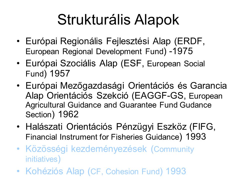 Strukturális Alapok Európai Regionális Fejlesztési Alap (ERDF, European Regional Development Fund ) Európai Szociális Alap (ESF, European Social Fund ) 1957 Európai Mezőgazdasági Orientációs és Garancia Alap Orientációs Szekció (EAGGF-GS, European Agricultural Guidance and Guarantee Fund Gudance Section ) 1962 Halászati Orientációs Pénzügyi Eszköz (FIFG, Financial Instrument for Fisheries Guidance ) 1993 Közösségi kezdeményezések ( Community initiatives ) Kohéziós Alap ( CF, Cohesion Fund ) 1993 Az Alapok elosztása a tagországok között A népesség; A nemzeti jólét, A regionális jólét; A strukturális problémák súlyossága; a munkanélküliségi ráta alapján történik.