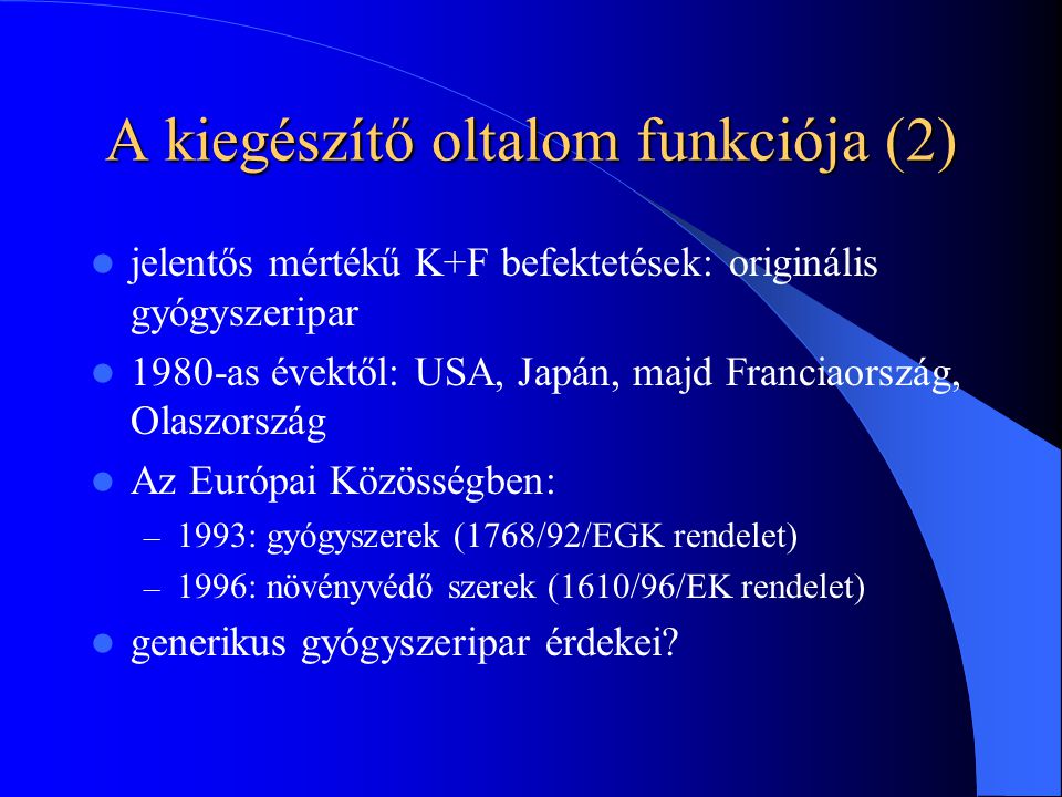 A kiegészítő oltalom funkciója (2) jelentős mértékű K+F befektetések: originális gyógyszeripar 1980-as évektől: USA, Japán, majd Franciaország, Olaszország Az Európai Közösségben: – 1993: gyógyszerek (1768/92/EGK rendelet) – 1996: növényvédő szerek (1610/96/EK rendelet) generikus gyógyszeripar érdekei