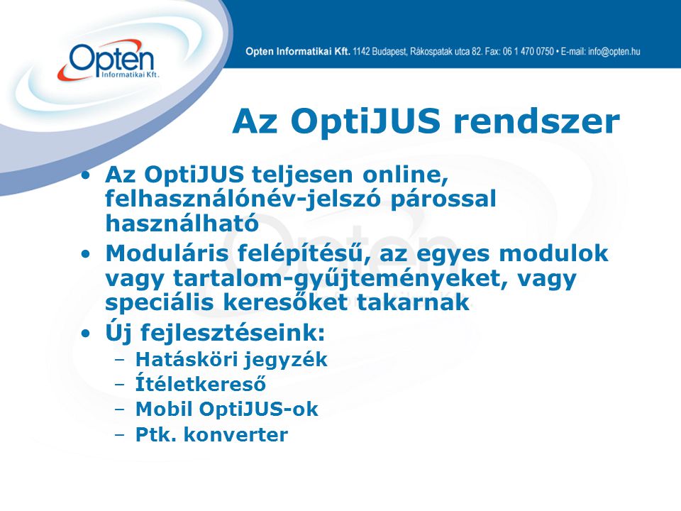 Az OptiJUS rendszer Az OptiJUS teljesen online, felhasználónév-jelszó párossal használható Moduláris felépítésű, az egyes modulok vagy tartalom-gyűjteményeket, vagy speciális keresőket takarnak Új fejlesztéseink: –Hatásköri jegyzék –Ítéletkereső –Mobil OptiJUS-ok –Ptk.