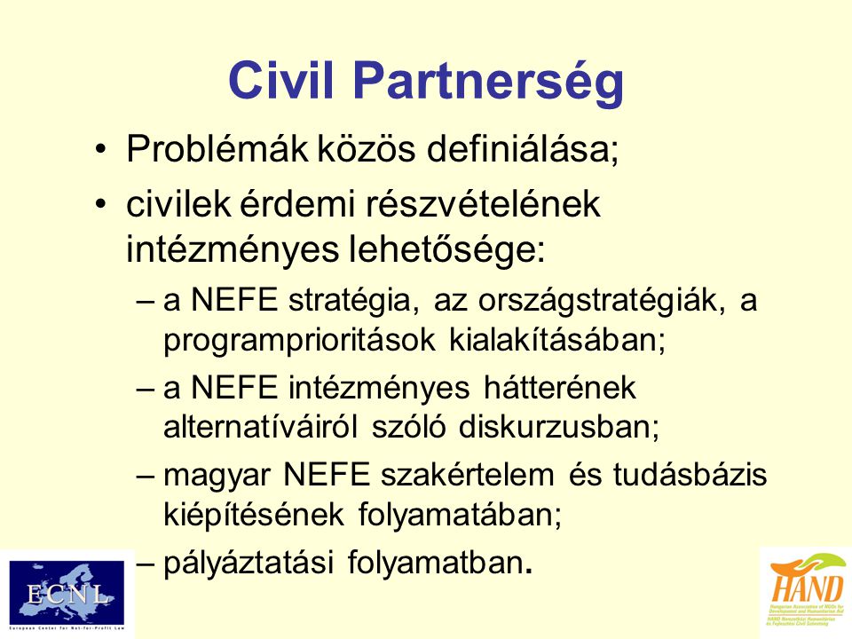 Civil Partnerség Problémák közös definiálása; civilek érdemi részvételének intézményes lehetősége: –a NEFE stratégia, az országstratégiák, a programprioritások kialakításában; –a NEFE intézményes hátterének alternatíváiról szóló diskurzusban; –magyar NEFE szakértelem és tudásbázis kiépítésének folyamatában; –pályáztatási folyamatban.