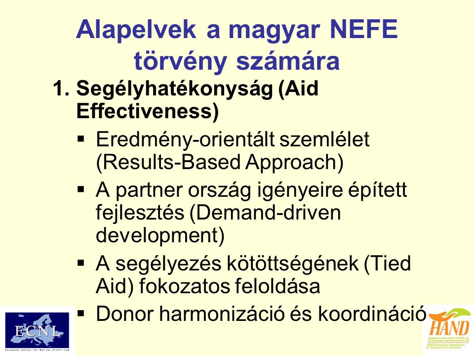 Alapelvek a magyar NEFE törvény számára 1.Segélyhatékonyság (Aid Effectiveness)  Eredmény-orientált szemlélet (Results-Based Approach)  A partner ország igényeire épített fejlesztés (Demand-driven development)  A segélyezés kötöttségének (Tied Aid) fokozatos feloldása  Donor harmonizáció és koordináció