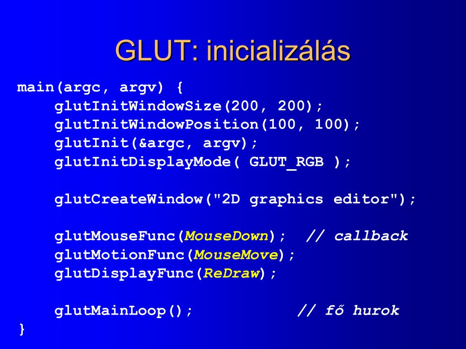 GLUT: inicializálás main(argc, argv) { glutInitWindowSize(200, 200); glutInitWindowPosition(100, 100); glutInit(&argc, argv); glutInitDisplayMode( GLUT_RGB ); glutCreateWindow( 2D graphics editor ); glutMouseFunc(MouseDown); // callback glutMotionFunc(MouseMove); glutDisplayFunc(ReDraw); glutMainLoop(); // fő hurok }
