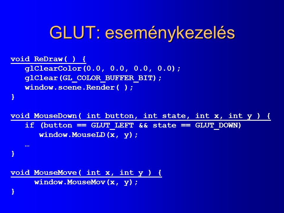 GLUT: eseménykezelés void ReDraw( ) { glClearColor(0.0, 0.0, 0.0, 0.0); glClear(GL_COLOR_BUFFER_BIT); window.scene.Render( ); } void MouseDown( int button, int state, int x, int y ) { if (button == GLUT_LEFT && state == GLUT_DOWN) window.MouseLD(x, y); … } void MouseMove( int x, int y ) { window.MouseMov(x, y); }