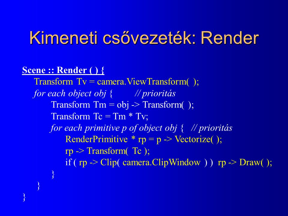Kimeneti csővezeték: Render Scene :: Render ( ) { Transform Tv = camera.ViewTransform( ); for each object obj { // prioritás Transform Tm = obj -> Transform( ); Transform Tc = Tm * Tv; for each primitive p of object obj { // prioritás RenderPrimitive * rp = p -> Vectorize( ); rp -> Transform( Tc ); if ( rp -> Clip( camera.ClipWindow ) ) rp -> Draw( ); }