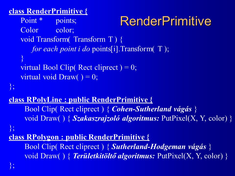RenderPrimitive class RenderPrimitive { Point * points; Colorcolor; void Transform( Transform T ) { for each point i do points[i].Transform( T ); } virtual Bool Clip( Rect cliprect ) = 0; virtual void Draw( ) = 0; }; class RPolyLine : public RenderPrimitive { Bool Clip( Rect cliprect ) { Cohen-Sutherland vágás } void Draw( ) { Szakaszrajzoló algoritmus: PutPixel(X, Y, color) } }; class RPolygon : public RenderPrimitive { Bool Clip( Rect cliprect ) { Sutherland-Hodgeman vágás } void Draw( ) { Területkitöltő algoritmus: PutPixel(X, Y, color) } };