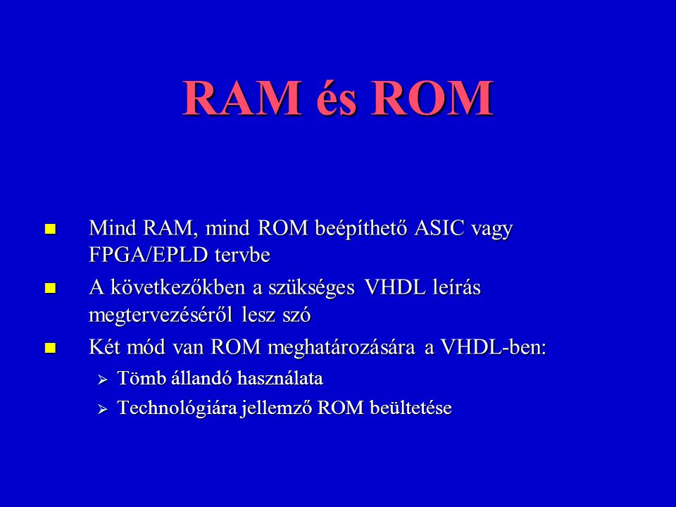 RAM és ROM Mind RAM, mind ROM beépíthető ASIC vagy FPGA/EPLD tervbe Mind RAM, mind ROM beépíthető ASIC vagy FPGA/EPLD tervbe A következőkben a szükséges VHDL leírás megtervezéséről lesz szó A következőkben a szükséges VHDL leírás megtervezéséről lesz szó Két mód van ROM meghatározására a VHDL-ben: Két mód van ROM meghatározására a VHDL-ben:  Tömb állandó használata  Technológiára jellemző ROM beültetése