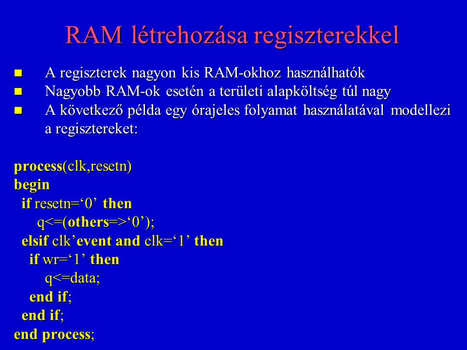 RAM létrehozása regiszterekkel A regiszterek nagyon kis RAM-okhoz használhatók A regiszterek nagyon kis RAM-okhoz használhatók Nagyobb RAM-ok esetén a területi alapköltség túl nagy Nagyobb RAM-ok esetén a területi alapköltség túl nagy A következő példa egy órajeles folyamat használatával modellezi a regisztereket: A következő példa egy órajeles folyamat használatával modellezi a regisztereket: process(clk,resetn) begin if resetn=‘0’ then if resetn=‘0’ then q ‘0’); q ‘0’); elsif clk’event and clk=‘1’ then elsif clk’event and clk=‘1’ then if wr=‘1’ then if wr=‘1’ then q<=data; q<=data; end if; end if; end process;