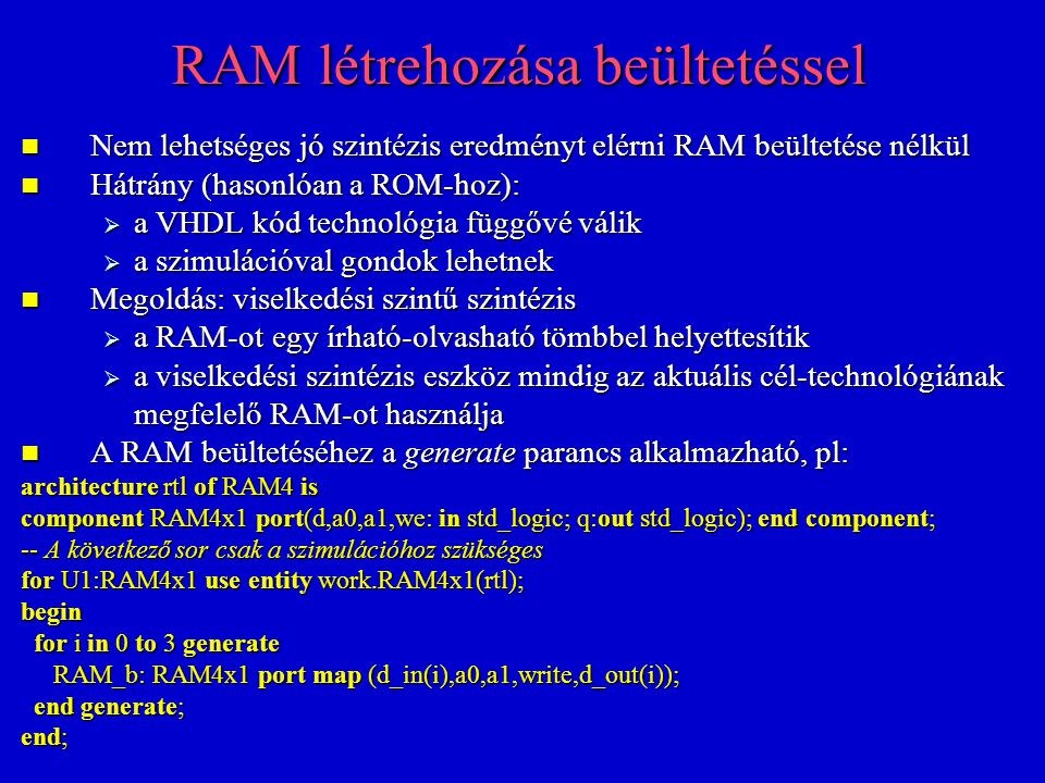 RAM létrehozása beültetéssel Nem lehetséges jó szintézis eredményt elérni RAM beültetése nélkül Nem lehetséges jó szintézis eredményt elérni RAM beültetése nélkül Hátrány (hasonlóan a ROM-hoz): Hátrány (hasonlóan a ROM-hoz):  a VHDL kód technológia függővé válik  a szimulációval gondok lehetnek Megoldás: viselkedési szintű szintézis Megoldás: viselkedési szintű szintézis  a RAM-ot egy írható-olvasható tömbbel helyettesítik  a viselkedési szintézis eszköz mindig az aktuális cél-technológiának megfelelő RAM-ot használja A RAM beültetéséhez a generate parancs alkalmazható, pl: A RAM beültetéséhez a generate parancs alkalmazható, pl: architecture rtl of RAM4 is component RAM4x1 port(d,a0,a1,we: in std_logic; q:out std_logic); end component; -- A következő sor csak a szimulációhoz szükséges for U1:RAM4x1 use entity work.RAM4x1(rtl); begin for i in 0 to 3 generate for i in 0 to 3 generate RAM_b: RAM4x1 port map (d_in(i),a0,a1,write,d_out(i)); RAM_b: RAM4x1 port map (d_in(i),a0,a1,write,d_out(i)); end generate; end generate; end;