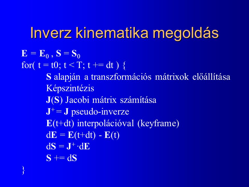 Inverz kinematika megoldás E = E 0, S = S 0 for( t = t0; t < T; t += dt ) { S alapján a transzformációs mátrixok előállítása Képszintézis J(S) Jacobi mátrix számítása J + = J pseudo-inverze E(t+dt) interpolációval (keyframe) dE = E(t+dt) - E(t) dS = J + ·dE S += dS }