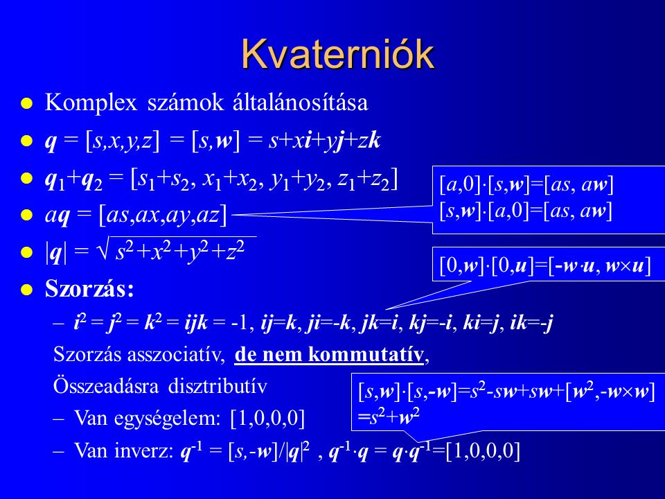 Kvaterniók l Komplex számok általánosítása l q = [s,x,y,z] = [s,w] = s+xi+yj+zk l q 1 +q 2 = [s 1 +s 2, x 1 +x 2, y 1 +y 2, z 1 +z 2 ] l aq = [as,ax,ay,az] l |q| =  s 2 +x 2 +y 2 +z 2 l Szorzás: –i 2 = j 2 = k 2 = ijk = -1, ij=k, ji=-k, jk=i, kj=-i, ki=j, ik=-j Szorzás asszociatív, de nem kommutatív, Összeadásra disztributív –Van egységelem: [1,0,0,0] –Van inverz: q -1 = [s,-w]/|q| 2, q -1  q = q  q -1 =[1,0,0,0] [0,w]  [0,u]=[-w  u, w  u] [a,0]  [s,w]=[as, aw] [s,w]  [a,0]=[as, aw] [s,w]  [s,-w]=s 2 -sw+sw+[w 2,-w  w] =s 2 +w 2