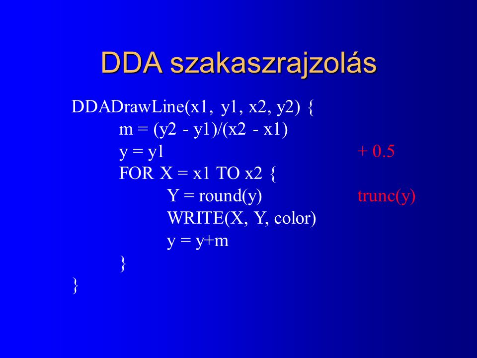 DDA szakaszrajzolás DDADrawLine(x1, y1, x2, y2) { m = (y2 - y1)/(x2 - x1) y = y FOR X = x1 TO x2 { Y = round(y)trunc(y) WRITE(X, Y, color) y = y+m }
