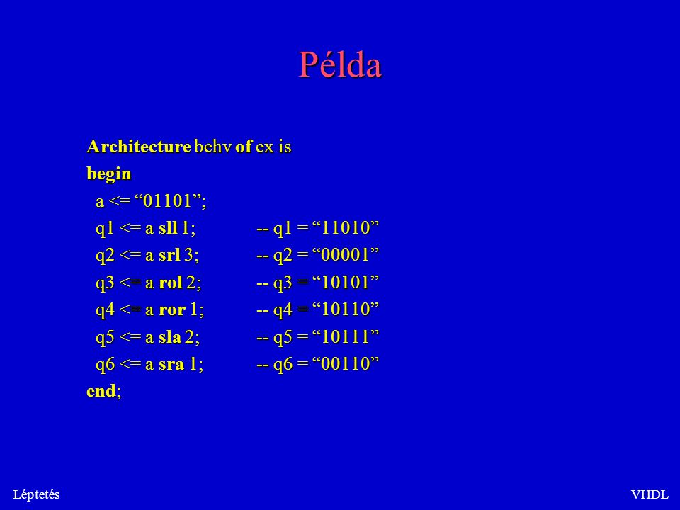 LéptetésVHDL Példa Architecture behv of ex is begin a <= ; a <= ; q1 <= a sll 1;-- q1 = q1 <= a sll 1;-- q1 = q2 <= a srl 3;-- q2 = q2 <= a srl 3;-- q2 = q3 <= a rol 2;-- q3 = q3 <= a rol 2;-- q3 = q4 <= a ror 1;-- q4 = q4 <= a ror 1;-- q4 = q5 <= a sla 2;-- q5 = q5 <= a sla 2;-- q5 = q6 <= a sra 1;-- q6 = q6 <= a sra 1;-- q6 = end;