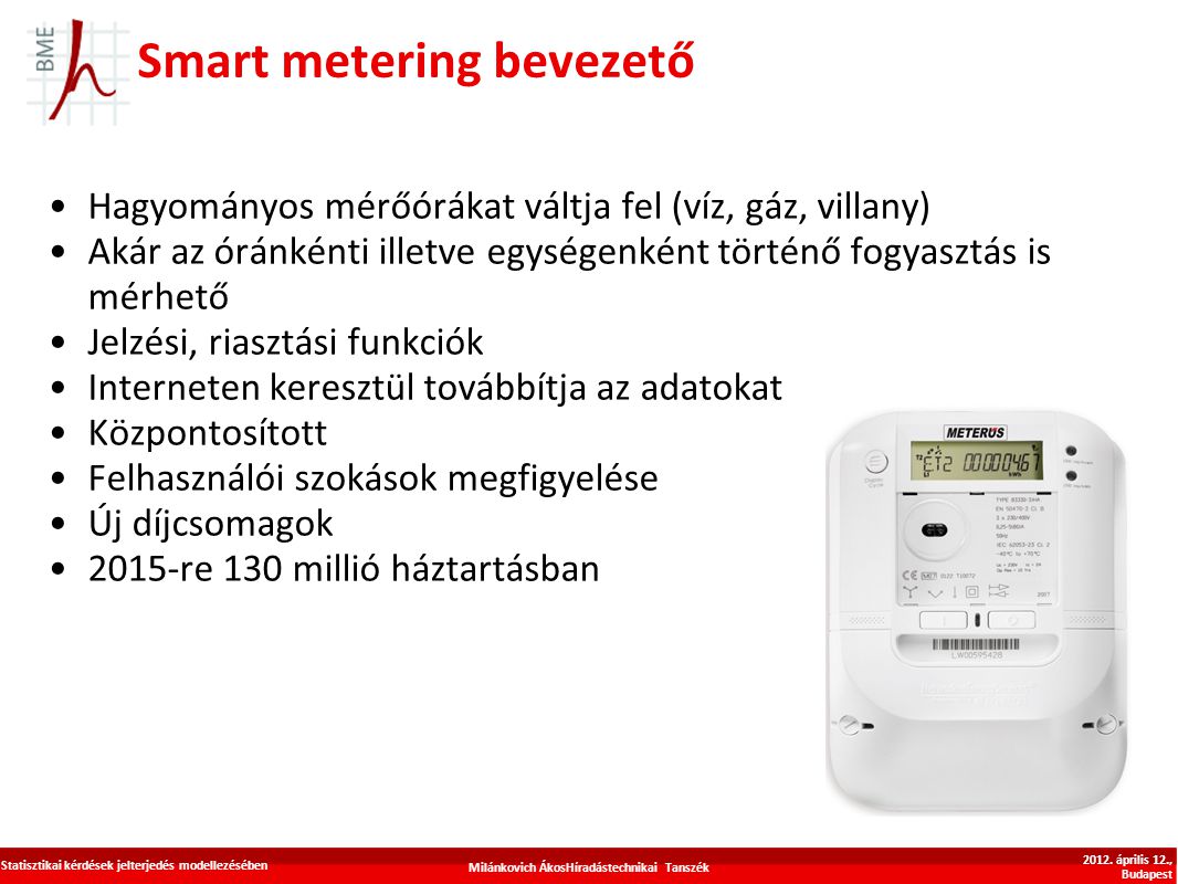 Smart metering bevezető Hagyományos mérőórákat váltja fel (víz, gáz, villany) Akár az óránkénti illetve egységenként történő fogyasztás is mérhető Jelzési, riasztási funkciók Interneten keresztül továbbítja az adatokat Központosított Felhasználói szokások megfigyelése Új díjcsomagok 2015-re 130 millió háztartásban Milánkovich ÁkosHíradástechnikai Tanszék Statisztikai kérdések jelterjedés modellezésében 2012.