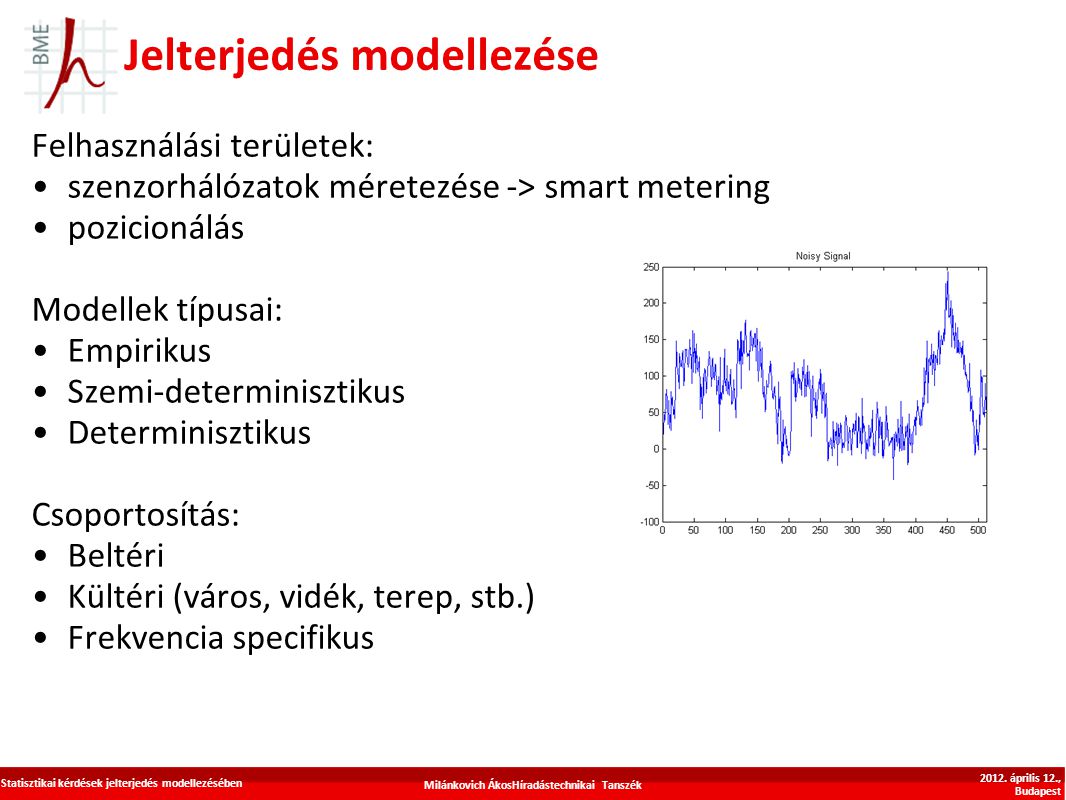 Jelterjedés modellezése Felhasználási területek: szenzorhálózatok méretezése -> smart metering pozicionálás Modellek típusai: Empirikus Szemi-determinisztikus Determinisztikus Csoportosítás: Beltéri Kültéri (város, vidék, terep, stb.) Frekvencia specifikus Milánkovich ÁkosHíradástechnikai Tanszék Statisztikai kérdések jelterjedés modellezésében 2012.