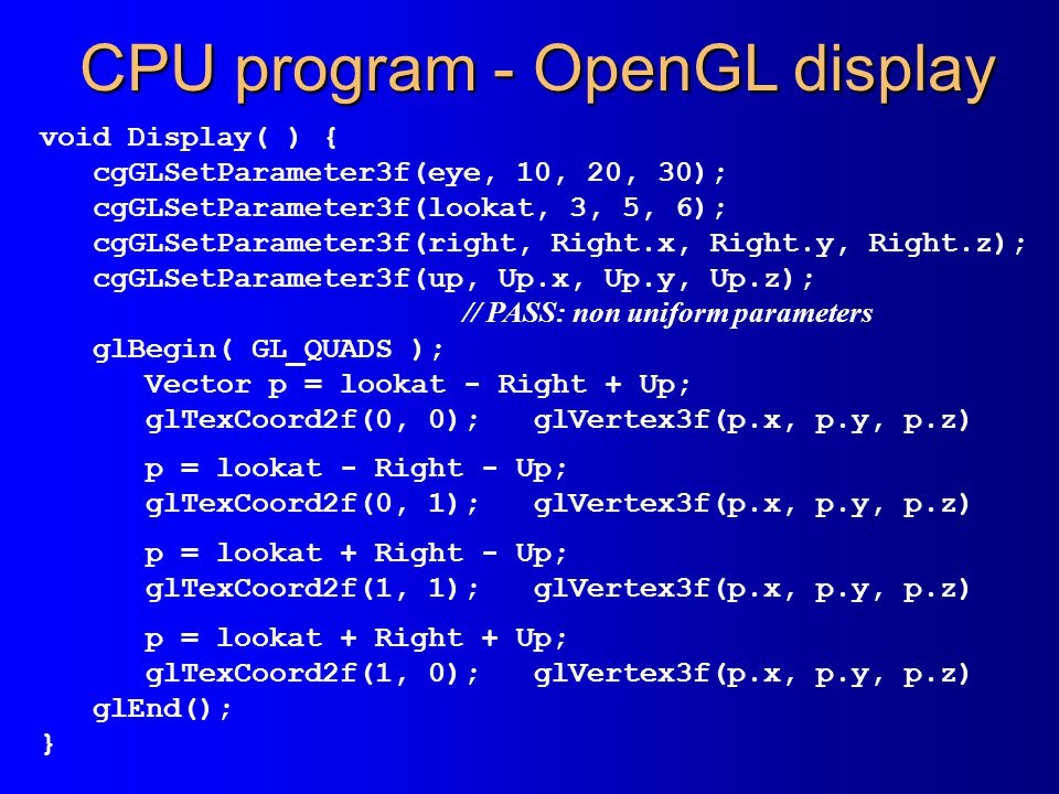 CPU program - OpenGL display void Display( ) { cgGLSetParameter3f(eye, 10, 20, 30); cgGLSetParameter3f(lookat, 3, 5, 6); cgGLSetParameter3f(right, Right.x, Right.y, Right.z); cgGLSetParameter3f(up, Up.x, Up.y, Up.z); // PASS: non uniform parameters glBegin( GL_QUADS ); Vector p = lookat - Right + Up; glTexCoord2f(0, 0); glVertex3f(p.x, p.y, p.z) p = lookat - Right - Up; glTexCoord2f(0, 1); glVertex3f(p.x, p.y, p.z) p = lookat + Right - Up; glTexCoord2f(1, 1); glVertex3f(p.x, p.y, p.z) p = lookat + Right + Up; glTexCoord2f(1, 0); glVertex3f(p.x, p.y, p.z) glEnd(); }