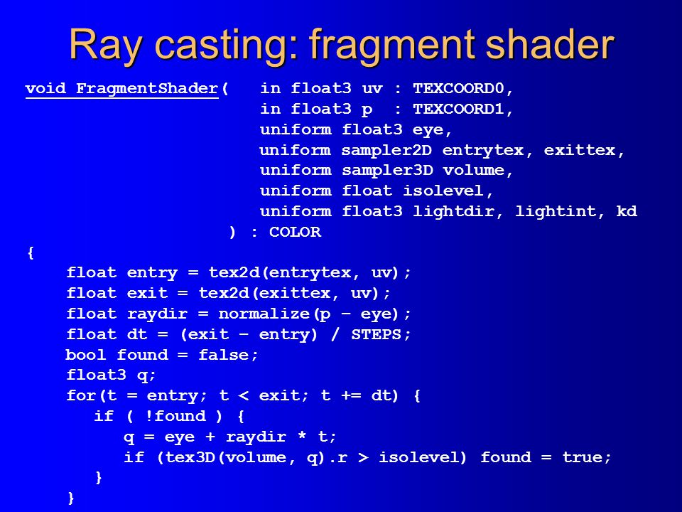 Ray casting: fragment shader void FragmentShader( in float3 uv : TEXCOORD0, in float3 p : TEXCOORD1, uniform float3 eye, uniform sampler2D entrytex, exittex, uniform sampler3D volume, uniform float isolevel, uniform float3 lightdir, lightint, kd ) : COLOR { float entry = tex2d(entrytex, uv); float exit = tex2d(exittex, uv); float raydir = normalize(p – eye); float dt = (exit – entry) / STEPS; bool found = false; float3 q; for(t = entry; t < exit; t += dt) { if ( !found ) { q = eye + raydir * t; if (tex3D(volume, q).r > isolevel) found = true; }