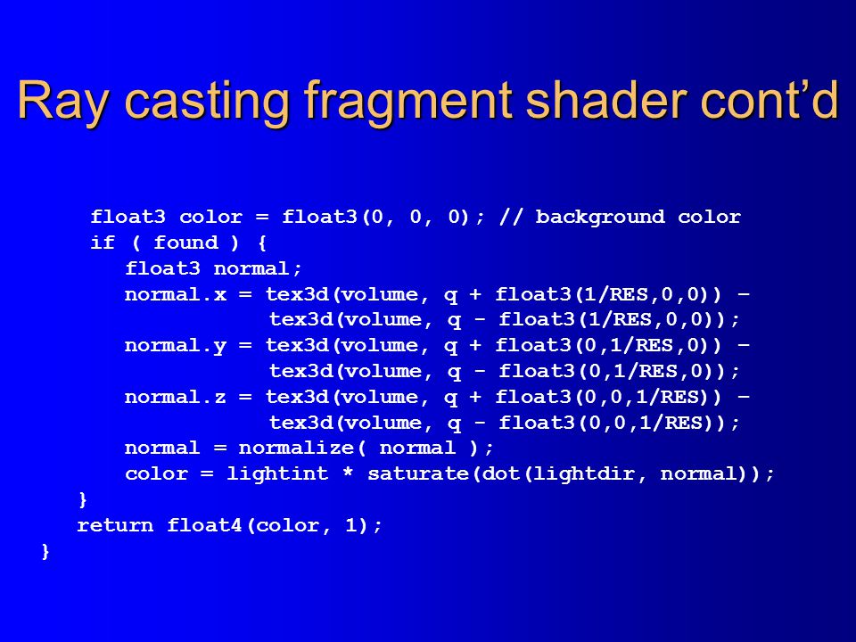 Ray casting fragment shader cont’d float3 color = float3(0, 0, 0); // background color if ( found ) { float3 normal; normal.x = tex3d(volume, q + float3(1/RES,0,0)) – tex3d(volume, q - float3(1/RES,0,0)); normal.y = tex3d(volume, q + float3(0,1/RES,0)) – tex3d(volume, q - float3(0,1/RES,0)); normal.z = tex3d(volume, q + float3(0,0,1/RES)) – tex3d(volume, q - float3(0,0,1/RES)); normal = normalize( normal ); color = lightint * saturate(dot(lightdir, normal)); } return float4(color, 1); }