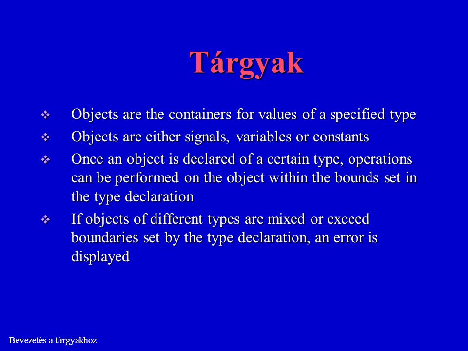 Bevezetés a tárgyakhoz Tárgyak  Objects are the containers for values of a specified type  Objects are either signals, variables or constants  Once an object is declared of a certain type, operations can be performed on the object within the bounds set in the type declaration  If objects of different types are mixed or exceed boundaries set by the type declaration, an error is displayed