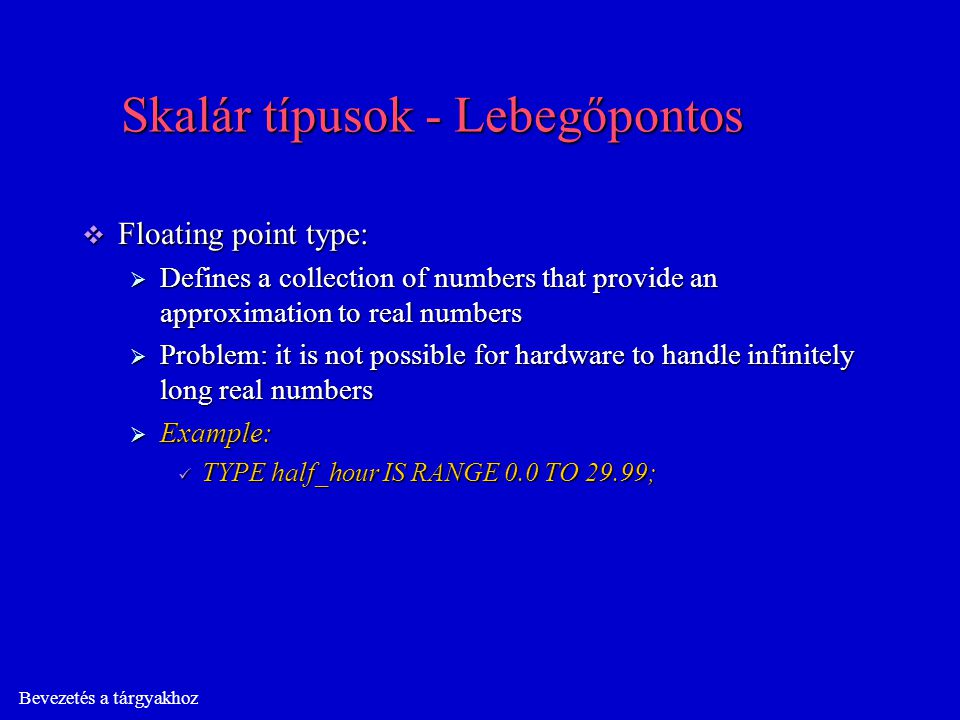 Bevezetés a tárgyakhoz Skalár típusok - Lebegőpontos  Floating point type:  Defines a collection of numbers that provide an approximation to real numbers  Problem: it is not possible for hardware to handle infinitely long real numbers  Example: TYPE half_hour IS RANGE 0.0 TO 29.99; TYPE half_hour IS RANGE 0.0 TO 29.99;
