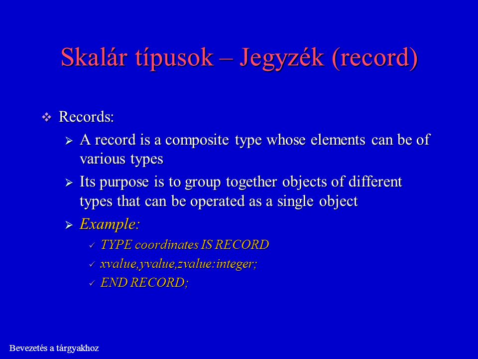 Bevezetés a tárgyakhoz Skalár típusok – Jegyzék (record)  Records:  A record is a composite type whose elements can be of various types  Its purpose is to group together objects of different types that can be operated as a single object  Example: TYPE coordinates IS RECORD TYPE coordinates IS RECORD xvalue,yvalue,zvalue:integer; xvalue,yvalue,zvalue:integer; END RECORD; END RECORD;