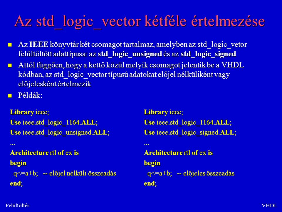 FelültöltésVHDL Az std_logic_vector kétféle értelmezése n Az IEEE könyvtár két csomagot tartalmaz, amelyben az std_logic_vetor felültöltött adattípusa: az std_logic_unsigned és az std_logic_signed n Attól függően, hogy a kettő közül melyik csomagot jelentik be a VHDL kódban, az std_logic_vector típusú adatokat előjel nélküliként vagy előjelesként értelmezik n Példák: Library ieee; Use ieee.std_logic_1164.ALL; Use ieee.std_logic_unsigned.ALL;...