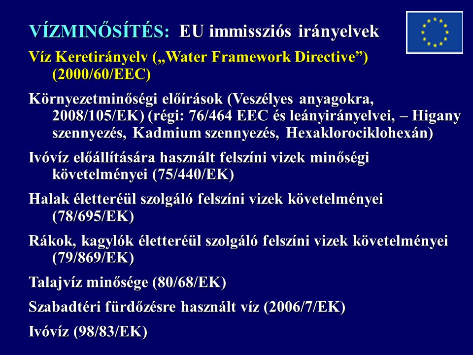 VÍZMINŐSÍTÉS: Víz Keretirányelv („Water Framework Directive ) (2000/60/EEC) Környezetminőségi előírások (Veszélyes anyagokra, 2008/105/EK) (régi: 76/464 EEC és leányirányelvei, – Higany szennyezés, Kadmium szennyezés, Hexaklorociklohexán) Ivóvíz előállítására használt felszíni vizek minőségi követelményei (75/440/EK) Halak életteréül szolgáló felszíni vizek követelményei (78/695/EK) Rákok, kagylók életteréül szolgáló felszíni vizek követelményei (79/869/EK) Talajvíz minősége (80/68/EK) Szabadtéri fürdőzésre használt víz (2006/7/EK) Ivóvíz (98/83/EK) EU immissziós irányelvek