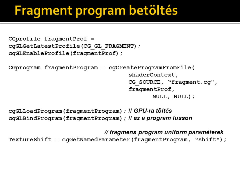 CGprofile fragmentProf = cgGLGetLatestProfile(CG_GL_FRAGMENT); cgGLEnableProfile(fragmentProf); CGprogram fragmentProgram = cgCreateProgramFromFile( shaderContext, CG_SOURCE, fragment.cg , fragmentProf, NULL, NULL); cgGLLoadProgram(fragmentProgram); // GPU-ra töltés cgGLBindProgram(fragmentProgram); // ez a program fusson // fragmens program uniform paraméterek TextureShift = cgGetNamedParameter(fragmentProgram, shift );