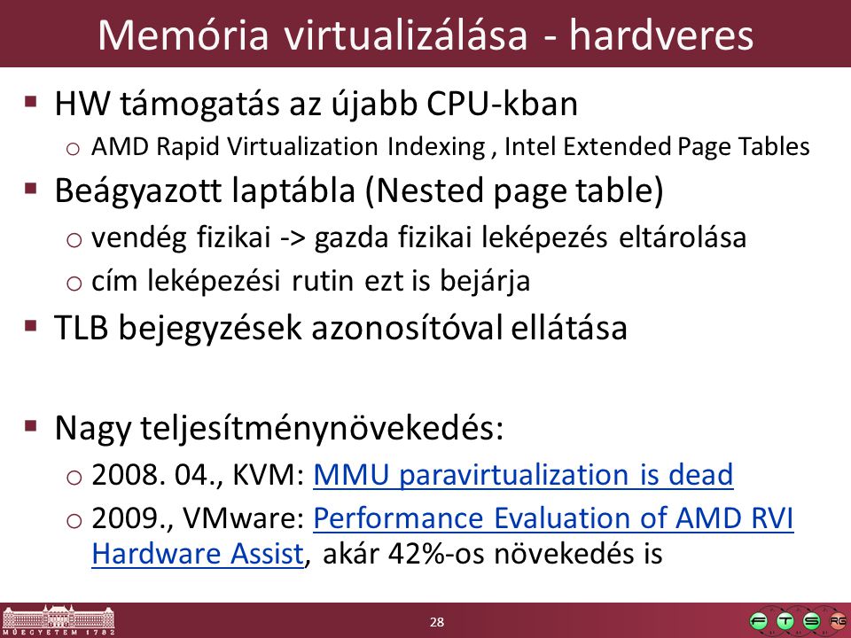 Memória virtualizálása - hardveres  HW támogatás az újabb CPU-kban o AMD Rapid Virtualization Indexing, Intel Extended Page Tables  Beágyazott laptábla (Nested page table) o vendég fizikai -> gazda fizikai leképezés eltárolása o cím leképezési rutin ezt is bejárja  TLB bejegyzések azonosítóval ellátása  Nagy teljesítménynövekedés: o 2008.
