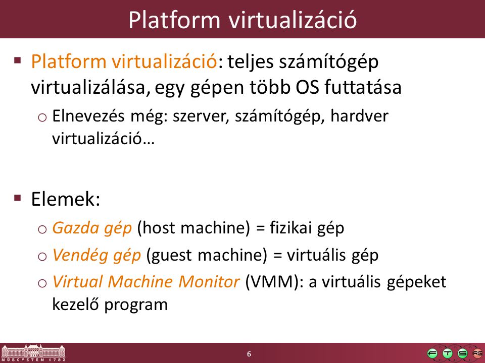 Platform virtualizáció  Platform virtualizáció: teljes számítógép virtualizálása, egy gépen több OS futtatása o Elnevezés még: szerver, számítógép, hardver virtualizáció…  Elemek: o Gazda gép (host machine) = fizikai gép o Vendég gép (guest machine) = virtuális gép o Virtual Machine Monitor (VMM): a virtuális gépeket kezelő program 6