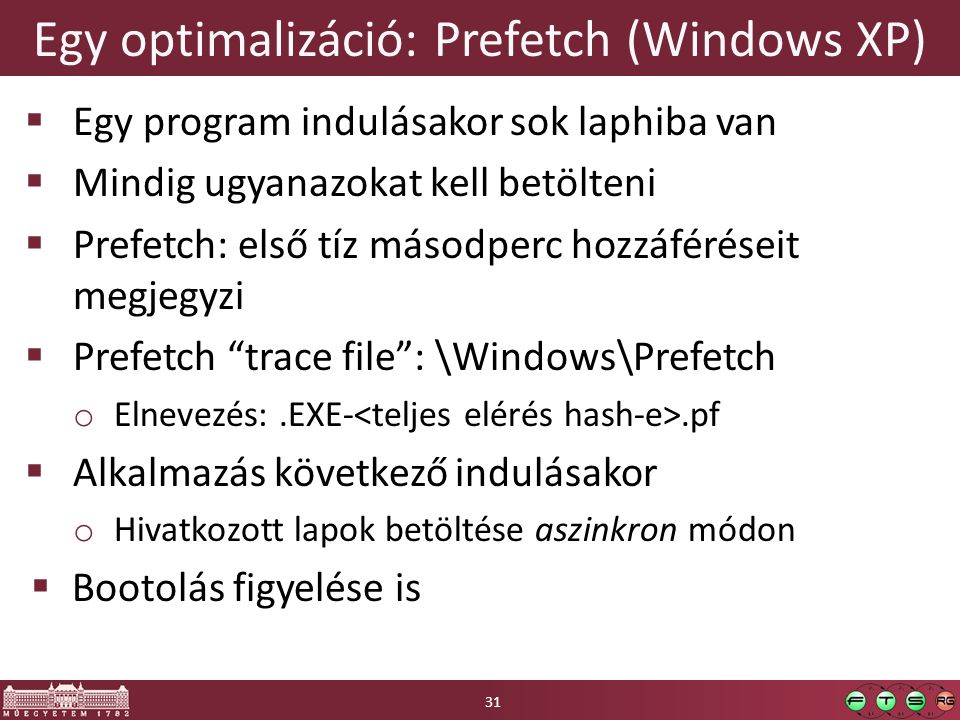 Egy optimalizáció: Prefetch (Windows XP)  Egy program indulásakor sok laphiba van  Mindig ugyanazokat kell betölteni  Prefetch: első tíz másodperc hozzáféréseit megjegyzi  Prefetch trace file : \Windows\Prefetch o Elnevezés:.EXE-.pf  Alkalmazás következő indulásakor o Hivatkozott lapok betöltése aszinkron módon  Bootolás figyelése is 31