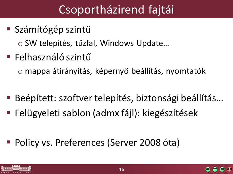 16 Csoportházirend fajtái  Számítógép szintű o SW telepítés, tűzfal, Windows Update…  Felhasználó szintű o mappa átirányítás, képernyő beállítás, nyomtatók  Beépített: szoftver telepítés, biztonsági beállítás…  Felügyeleti sablon (admx fájl): kiegészítések  Policy vs.