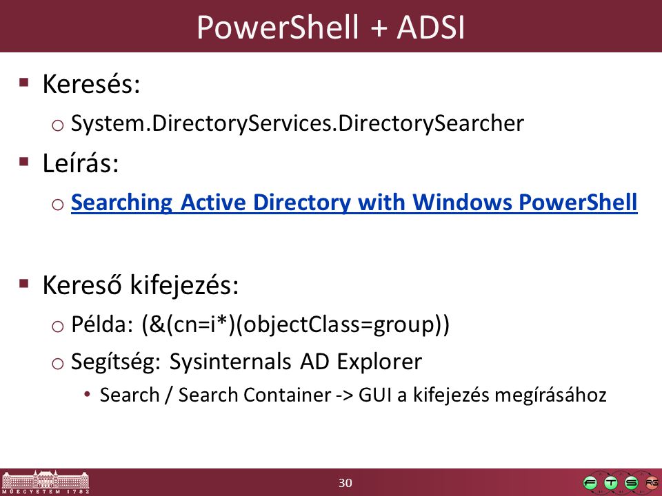 30 PowerShell + ADSI  Keresés: o System.DirectoryServices.DirectorySearcher  Leírás: o Searching Active Directory with Windows PowerShell Searching Active Directory with Windows PowerShell  Kereső kifejezés: o Példa: (&(cn=i*)(objectClass=group)) o Segítség: Sysinternals AD Explorer Search / Search Container -> GUI a kifejezés megírásához