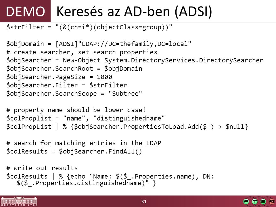 DEMO 31 Keresés az AD-ben (ADSI) $strFilter = (&(cn=i*)(objectClass=group)) $objDomain = [ADSI] LDAP://DC=thefamily,DC=local # create searcher, set search properties $objSearcher = New-Object System.DirectoryServices.DirectorySearcher $objSearcher.SearchRoot = $objDomain $objSearcher.PageSize = 1000 $objSearcher.Filter = $strFilter $objSearcher.SearchScope = Subtree # property name should be lower case.