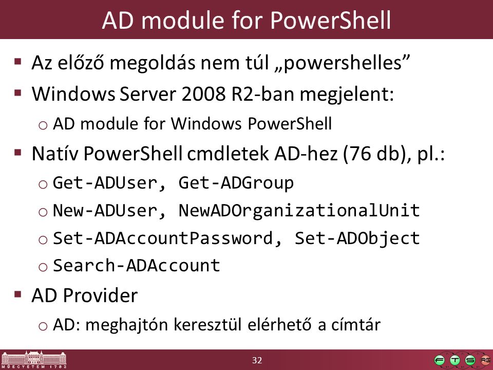 32 AD module for PowerShell  Az előző megoldás nem túl „powershelles  Windows Server 2008 R2-ban megjelent: o AD module for Windows PowerShell  Natív PowerShell cmdletek AD-hez (76 db), pl.: o Get-ADUser, Get-ADGroup o New-ADUser, NewADOrganizationalUnit o Set-ADAccountPassword, Set-ADObject o Search-ADAccount  AD Provider o AD: meghajtón keresztül elérhető a címtár