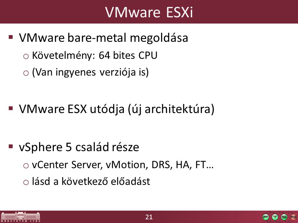 21 VMware ESXi  VMware bare-metal megoldása o Követelmény: 64 bites CPU o (Van ingyenes verziója is)  VMware ESX utódja (új architektúra)  vSphere 5 család része o vCenter Server, vMotion, DRS, HA, FT… o lásd a következő előadást