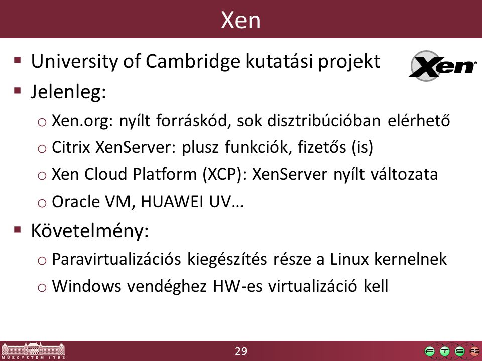 29 Xen  University of Cambridge kutatási projekt  Jelenleg: o Xen.org: nyílt forráskód, sok disztribúcióban elérhető o Citrix XenServer: plusz funkciók, fizetős (is) o Xen Cloud Platform (XCP): XenServer nyílt változata o Oracle VM, HUAWEI UV…  Követelmény: o Paravirtualizációs kiegészítés része a Linux kernelnek o Windows vendéghez HW-es virtualizáció kell