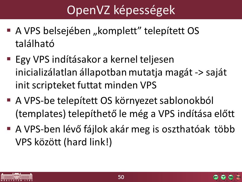 50 OpenVZ képességek  A VPS belsejében „komplett telepített OS található  Egy VPS indításakor a kernel teljesen inicializálatlan állapotban mutatja magát -> saját init scripteket futtat minden VPS  A VPS-be telepített OS környezet sablonokból (templates) telepíthető le még a VPS indítása előtt  A VPS-ben lévő fájlok akár meg is oszthatóak több VPS között (hard link!)