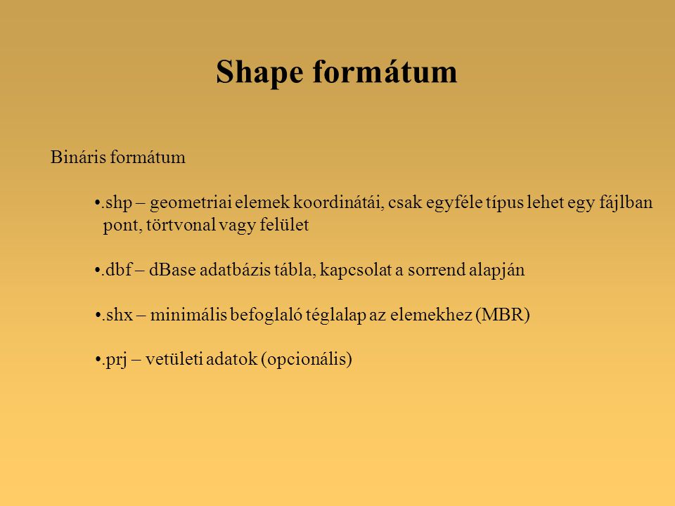 Shape formátum Bináris formátum.shp – geometriai elemek koordinátái, csak egyféle típus lehet egy fájlban pont, törtvonal vagy felület.dbf – dBase adatbázis tábla, kapcsolat a sorrend alapján.shx – minimális befoglaló téglalap az elemekhez (MBR).prj – vetületi adatok (opcionális)