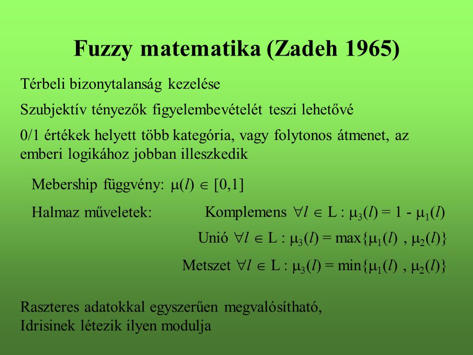 Fuzzy matematika (Zadeh 1965)‏ Térbeli bizonytalanság kezelése 0/1 értékek helyett több kategória, vagy folytonos átmenet, az emberi logikához jobban illeszkedik Szubjektív tényezők figyelembevételét teszi lehetővé Mebership függvény:  (l)  [0,1] Halmaz műveletek: Komplemens  l  L :  3 (l) = 1 -  1 (l) Unió  l  L :  3 (l) = max{  1 (l),  2 (l)} Metszet  l  L :  3 (l) = min{  1 (l),  2 (l)} Raszteres adatokkal egyszerűen megvalósítható, Idrisinek létezik ilyen modulja