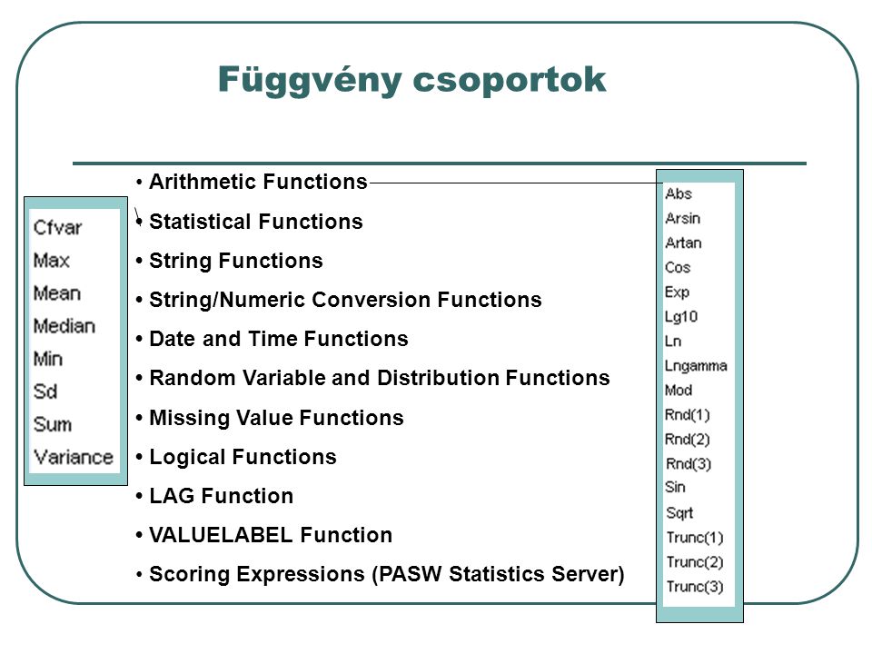 Függvény csoportok Arithmetic Functions Statistical Functions String Functions String/Numeric Conversion Functions Date and Time Functions Random Variable and Distribution Functions Missing Value Functions Logical Functions LAG Function VALUELABEL Function Scoring Expressions (PASW Statistics Server)
