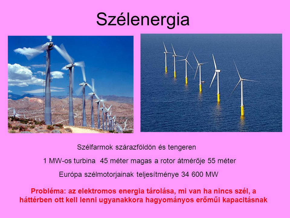 Szélenergia Szélfarmok szárazföldön és tengeren 1 MW-os turbina 45 méter magas a rotor átmérője 55 méter Európa szélmotorjainak teljesítménye MW Probléma: az elektromos energia tárolása, mi van ha nincs szél, a háttérben ott kell lenni ugyanakkora hagyományos erőműi kapacitásnak