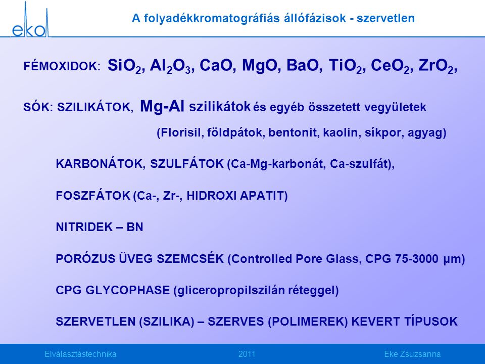 Elválasztástechnika2011Eke Zsuzsanna FÉMOXIDOK: SiO 2, Al 2 O 3, CaO, MgO, BaO, TiO 2, CeO 2, ZrO 2, SÓK: SZILIKÁTOK, Mg-Al szilikátok és egyéb összetett vegyületek (Florisil, földpátok, bentonit, kaolin, síkpor, agyag) KARBONÁTOK, SZULFÁTOK (Ca-Mg-karbonát, Ca-szulfát), FOSZFÁTOK (Ca-, Zr-, HIDROXI APATIT) NITRIDEK – BN PORÓZUS ÜVEG SZEMCSÉK (Controlled Pore Glass, CPG μm) CPG GLYCOPHASE (gliceropropilszilán réteggel) SZERVETLEN (SZILIKA) – SZERVES (POLIMEREK) KEVERT TÍPUSOK A folyadékkromatográfiás állófázisok - szervetlen