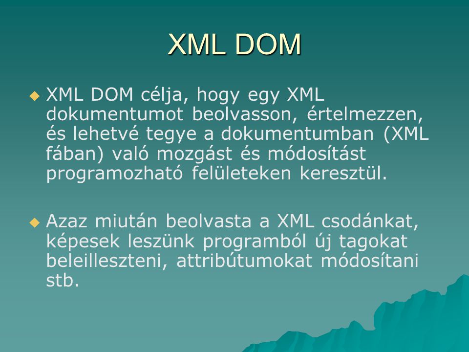 XML DOM   XML DOM célja, hogy egy XML dokumentumot beolvasson, értelmezzen, és lehetvé tegye a dokumentumban (XML fában) való mozgást és módosítást programozható felületeken keresztül.