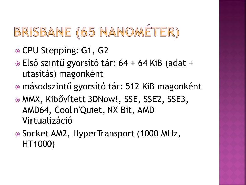  CPU Stepping: G1, G2  Első szintű gyorsító tár: KiB (adat + utasítás) magonként  másodszintű gyorsító tár: 512 KiB magonként  MMX, Kibővített 3DNow!, SSE, SSE2, SSE3, AMD64, Cool n Quiet, NX Bit, AMD Virtualizáció  Socket AM2, HyperTransport (1000 MHz, HT1000)