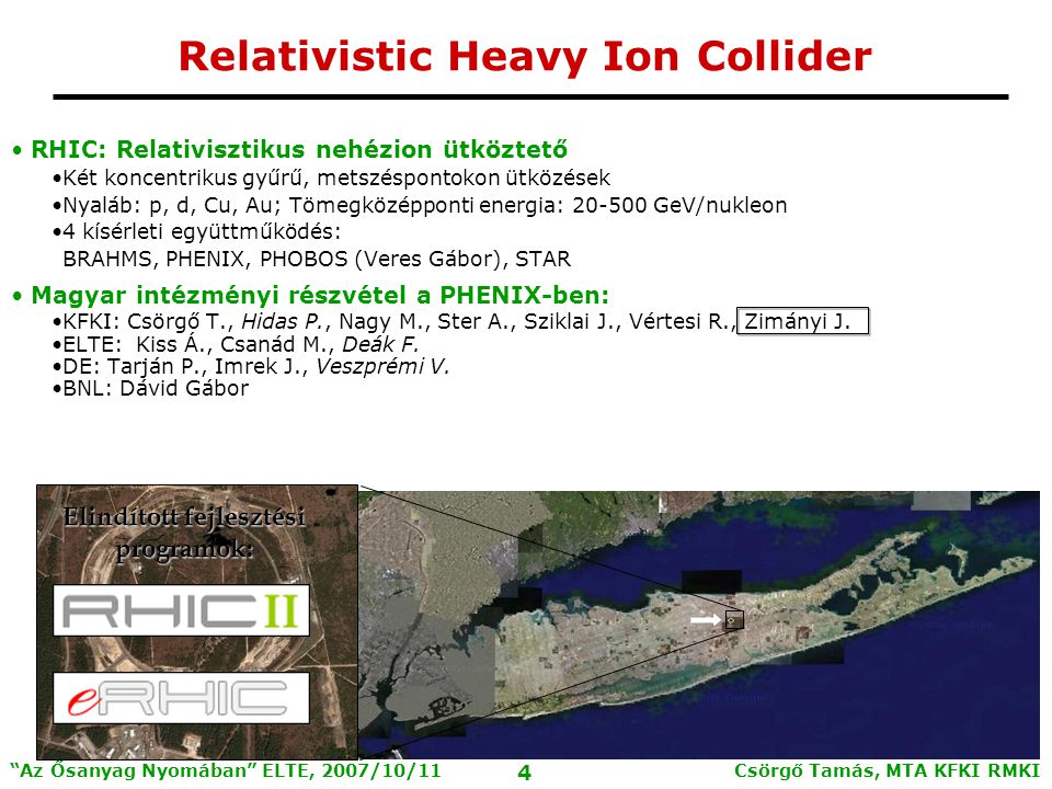 Csörgő Tamás, MTA KFKI RMKI 4 Az Ősanyag Nyomában ELTE, 2007/10/11 Relativistic Heavy Ion Collider RHIC: Relativisztikus nehézion ütköztető Két koncentrikus gyűrű, metszéspontokon ütközések Nyaláb: p, d, Cu, Au; Tömegközépponti energia: GeV/nukleon 4 kísérleti együttműködés: BRAHMS, PHENIX, PHOBOS (Veres Gábor), STAR Magyar intézményi részvétel a PHENIX-ben: KFKI: Csörgő T., Hidas P., Nagy M., Ster A., Sziklai J., Vértesi R., Zimányi J.