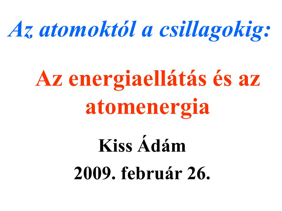 Az energiaellátás és az atomenergia Kiss Ádám február 26. Az atomoktól a csillagokig: