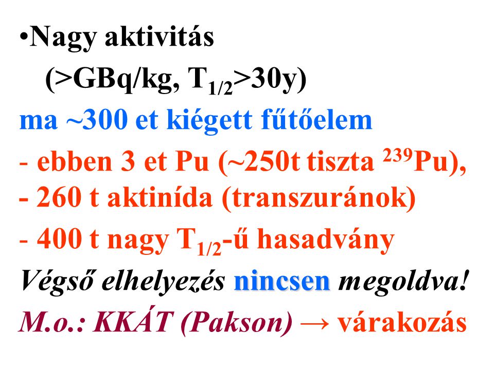 Nagy aktivitás (>GBq/kg, T 1/2 >30y) ma ~300 et kiégett fűtőelem - ebben 3 et Pu (~250t tiszta 239 Pu), t aktinída (transzuránok) t nagy T 1/2 -ű hasadvány nincsen Végső elhelyezés nincsen megoldva.