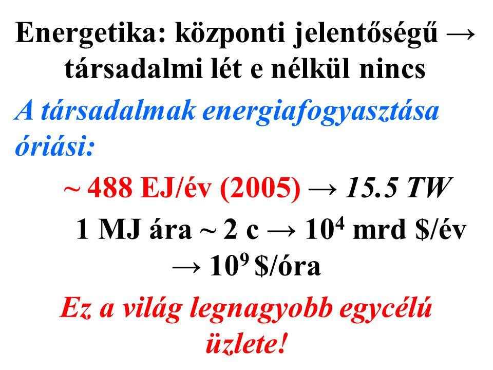Energetika: központi jelentőségű → társadalmi lét e nélkül nincs A társadalmak energiafogyasztása óriási: ~ 488 EJ/év (2005) → 15.5 TW 1 MJ ára ~ 2 c → 10 4 mrd $/év → 10 9 $/óra Ez a világ legnagyobb egycélú üzlete!